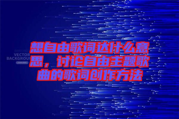 想自由歌詞達(dá)什么意思，討論自由主題歌曲的歌詞創(chuàng)作方法