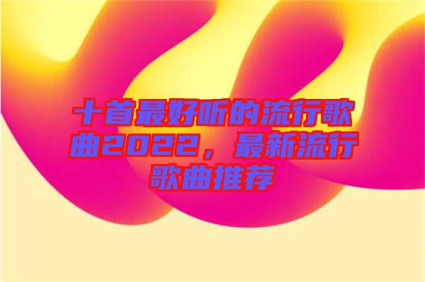 十首最好聽的流行歌曲2022，最新流行歌曲推薦