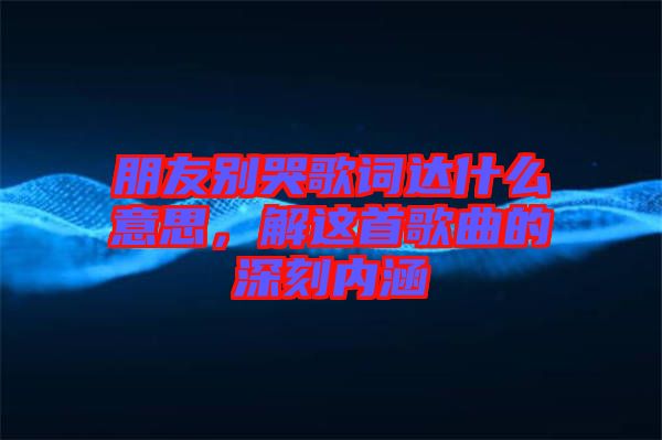 朋友別哭歌詞達(dá)什么意思，解這首歌曲的深刻內(nèi)涵