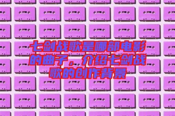 七劍戰(zhàn)歌是哪部電影的曲子，介紹七劍戰(zhàn)歌的創(chuàng)作背景