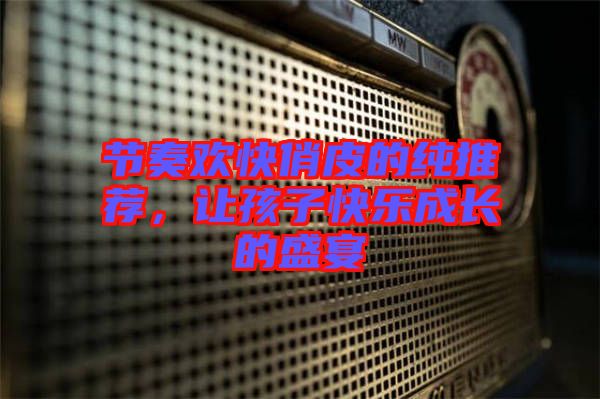 節(jié)奏歡快俏皮的純推薦，讓孩子快樂成長的盛宴