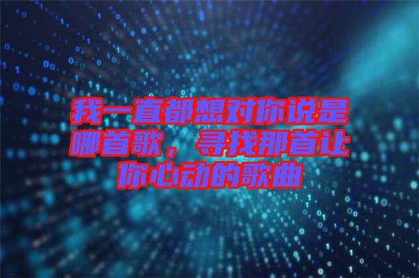 我一直都想對(duì)你說(shuō)是哪首歌，尋找那首讓你心動(dòng)的歌曲