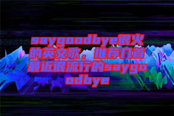 saygoodbye很火的英文歌，推薦幾首最近很流行的saygoodbye