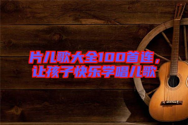 片兒歌大全100首連，讓孩子快樂學(xué)唱兒歌