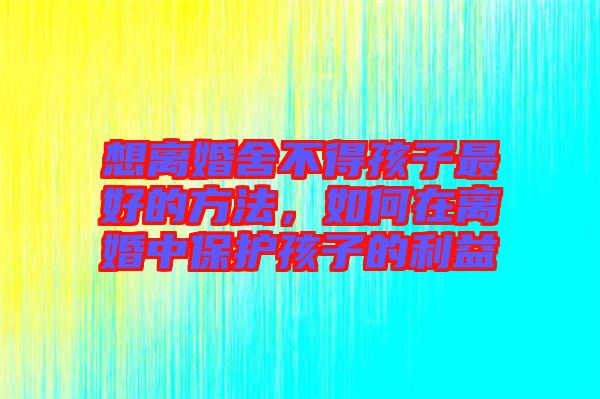 想離婚舍不得孩子最好的方法，如何在離婚中保護(hù)孩子的利益