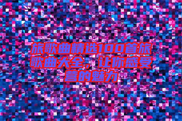 旅歌曲精選100首旅歌曲大全，讓你感受營的魅力