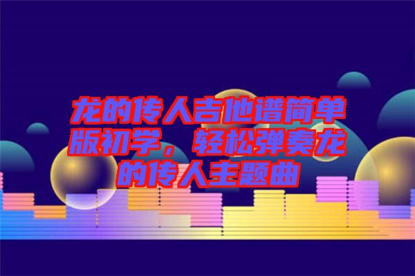 龍的傳人吉他譜簡單版初學(xué)，輕松彈奏龍的傳人主題曲