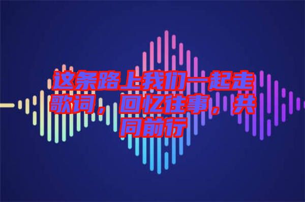 這條路上我們一起走歌詞，回憶往事，共同前行