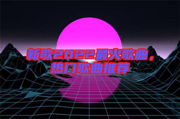 新歌2022最火歌曲，熱門歌曲推薦