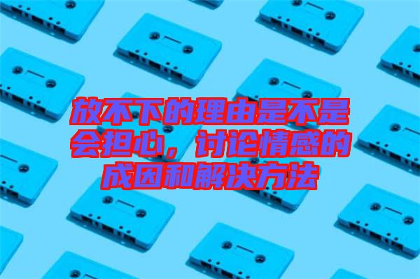 放不下的理由是不是會(huì)擔(dān)心，討論情感的成因和解決方法