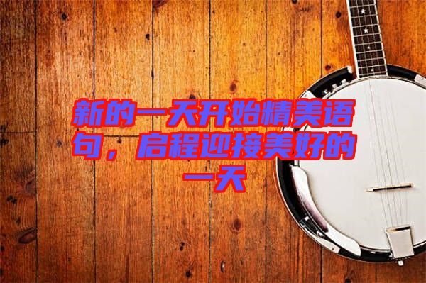 新的一天開(kāi)始精美語(yǔ)句，啟程迎接美好的一天