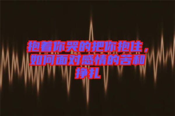 抱著你哭的把你抱住，如何面對(duì)感情的苦和掙扎