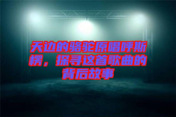 天邊的駱駝原唱呼斯楞，探尋這首歌曲的背后故事