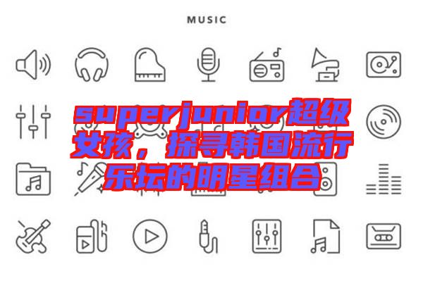superjunior超級女孩，探尋韓國流行樂壇的明星組合