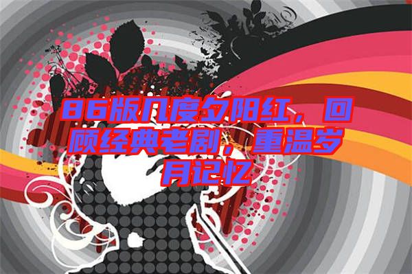 86版幾度夕陽(yáng)紅，回顧經(jīng)典老劇，重溫歲月記憶