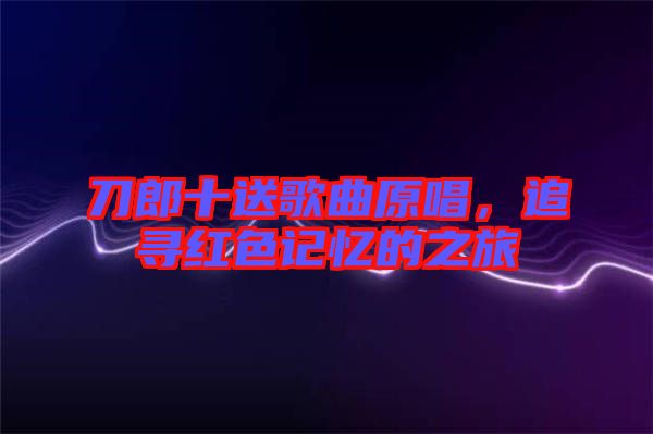 刀郎十送歌曲原唱，追尋紅色記憶的之旅