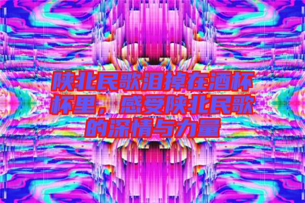 陜北民歌淚掉在酒杯杯里，感受陜北民歌的深情與力量