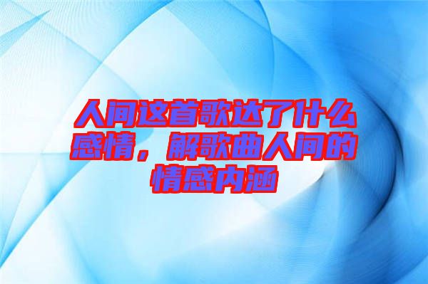 人間這首歌達了什么感情，解歌曲人間的情感內(nèi)涵