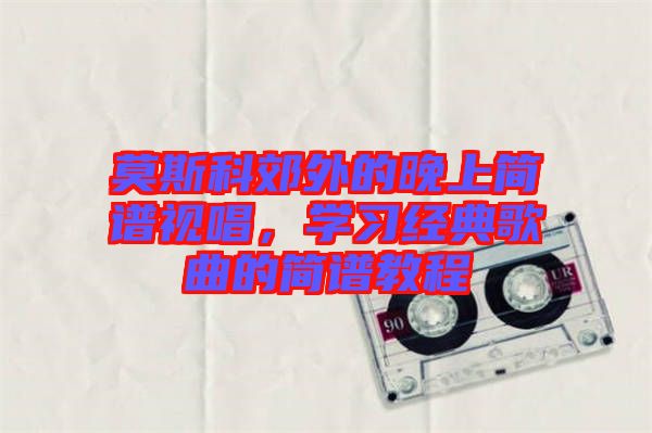 莫斯科郊外的晚上簡譜視唱，學(xué)習(xí)經(jīng)典歌曲的簡譜教程