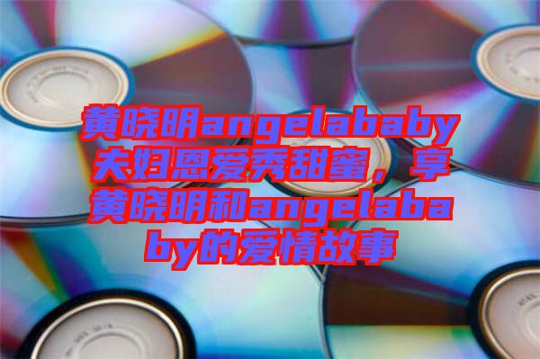 黃曉明angelababy夫婦恩愛秀甜蜜，享黃曉明和angelababy的愛情故事