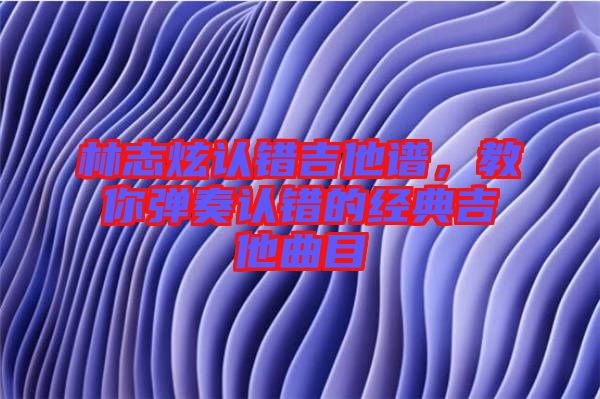 林志炫認(rèn)錯吉他譜，教你彈奏認(rèn)錯的經(jīng)典吉他曲目