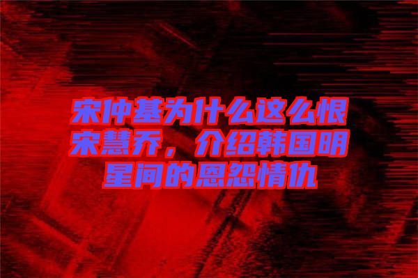 宋仲基為什么這么恨宋慧喬，介紹韓國明星間的恩怨情仇