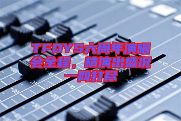 TFOYS六周年演唱會(huì)全程，精演出盛況一網(wǎng)打盡