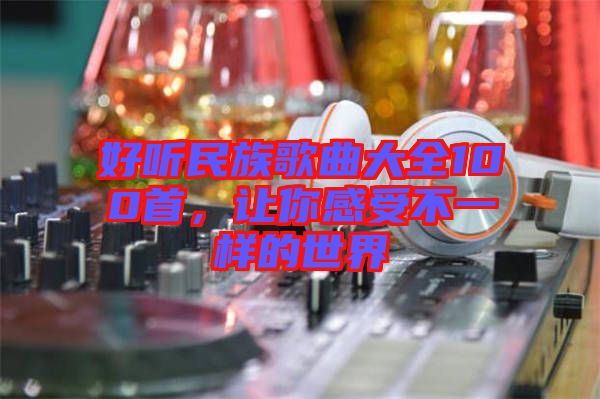 好聽民族歌曲大全100首，讓你感受不一樣的世界
