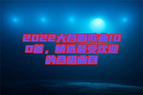 2022大合唱歌曲100首，精選最受歡迎的合唱曲目