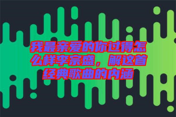 我最親愛的你過得怎么樣李宗盛，解這首經(jīng)典歌曲的內(nèi)涵