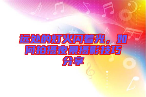 遠處的燈火閃著光，如何拍攝夜景攝影技巧分享