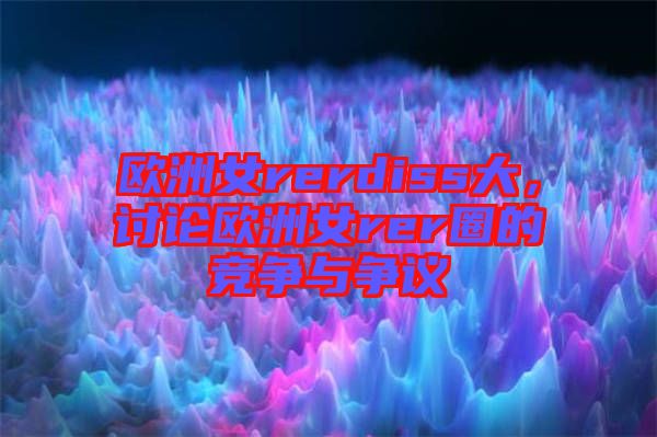 歐洲女rerdiss大，討論歐洲女rer圈的競爭與爭議