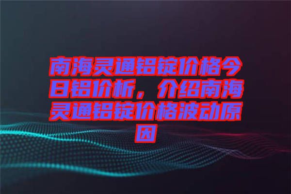 南海靈通鋁錠價格今日鋁價析，介紹南海靈通鋁錠價格波動原因