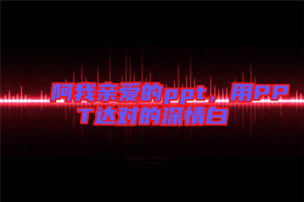 阿我親愛的ppt，用PPT達(dá)對(duì)的深情白