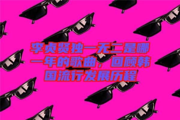李貞賢獨(dú)一無二是哪一年的歌曲，回顧韓國流行發(fā)展歷程