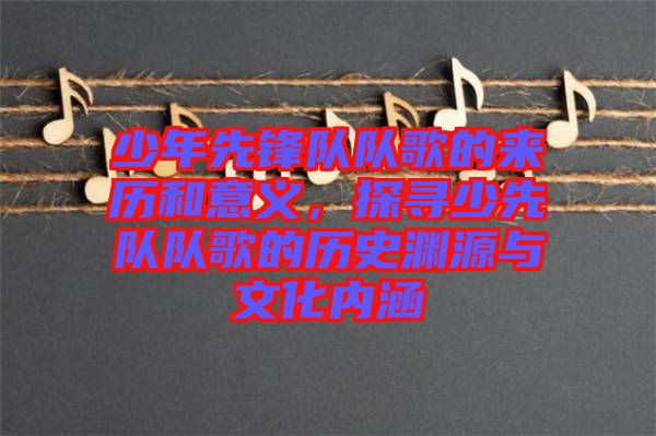 少年先鋒隊(duì)隊(duì)歌的來歷和意義，探尋少先隊(duì)隊(duì)歌的歷史淵源與文化內(nèi)涵