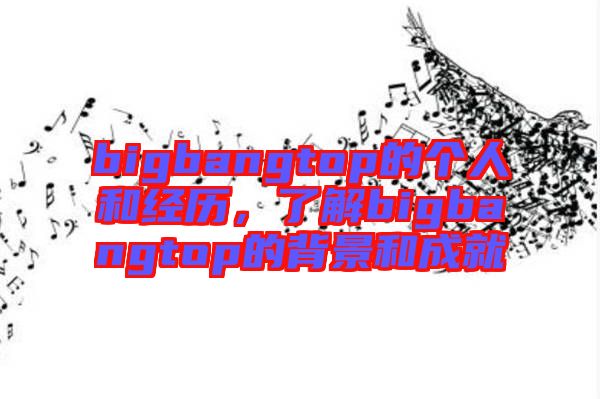 bigbangtop的個(gè)人和經(jīng)歷，了解bigbangtop的背景和成就