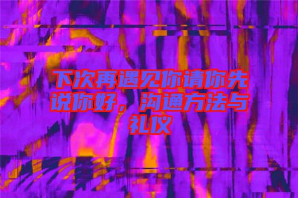下次再遇見你請(qǐng)你先說你好，溝通方法與禮儀