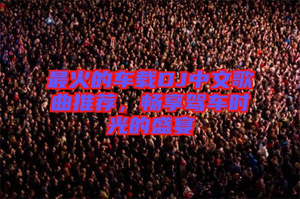 最火的車載DJ中文歌曲推薦，暢享駕車時光的盛宴