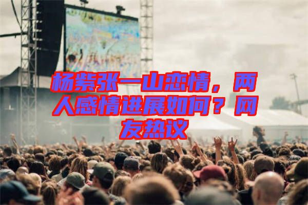 楊紫張一山戀情，兩人感情進(jìn)展如何？網(wǎng)友熱議