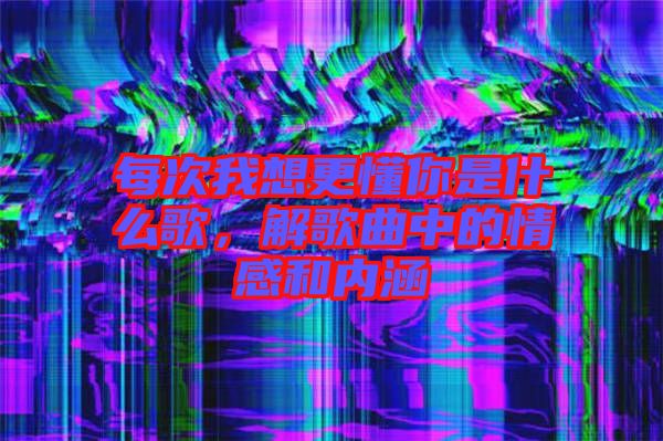 每次我想更懂你是什么歌，解歌曲中的情感和內(nèi)涵