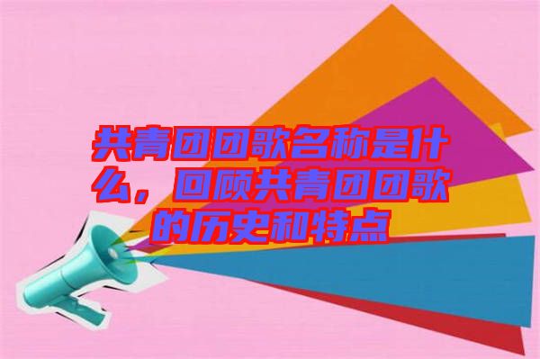 共青團團歌名稱是什么，回顧共青團團歌的歷史和特點