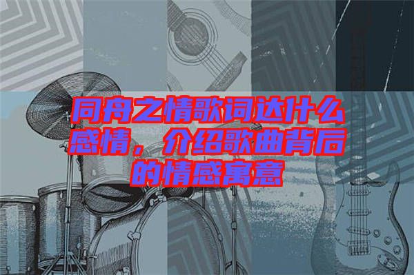 同舟之情歌詞達(dá)什么感情，介紹歌曲背后的情感寓意
