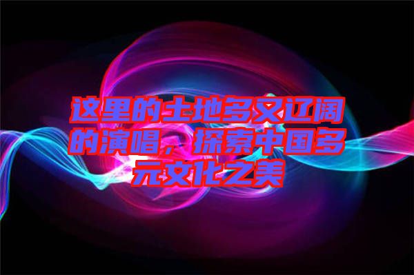 這里的土地多又遼闊的演唱，探索中國多元文化之美