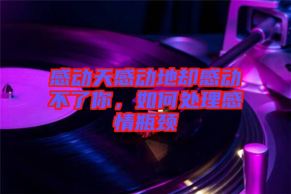 感動(dòng)天感動(dòng)地卻感動(dòng)不了你，如何處理感情瓶頸