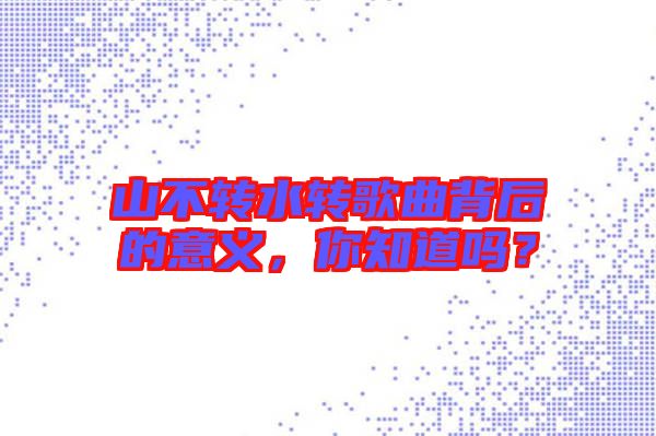 山不轉(zhuǎn)水轉(zhuǎn)歌曲背后的意義，你知道嗎？