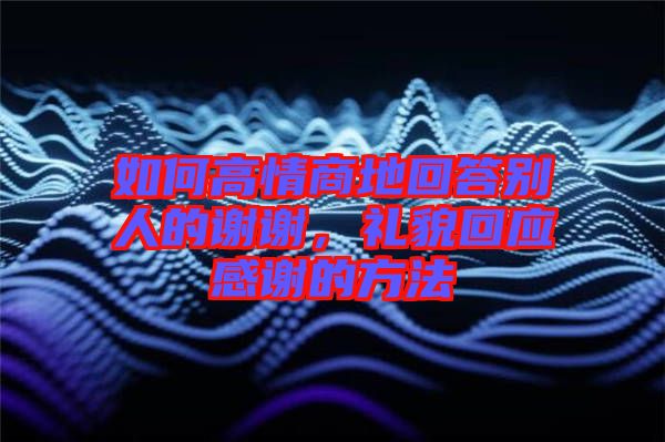 如何高情商地回答別人的謝謝，禮貌回應(yīng)感謝的方法