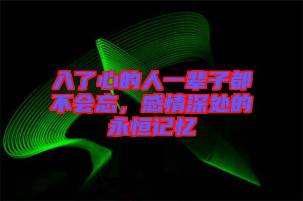 入了心的人一輩子都不會忘，感情深處的永恒記憶