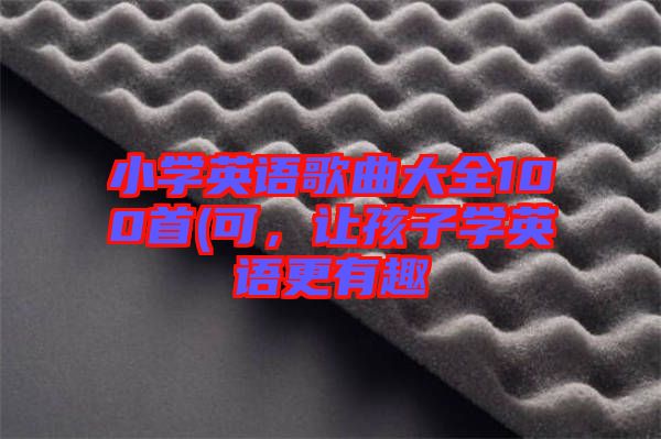 小學(xué)英語歌曲大全100首(可，讓孩子學(xué)英語更有趣