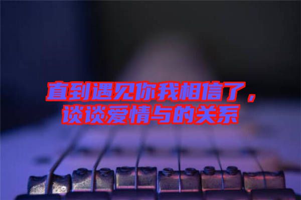 直到遇見你我相信了，談?wù)剱矍榕c的關(guān)系